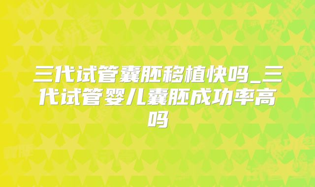 三代试管囊胚移植快吗_三代试管婴儿囊胚成功率高吗