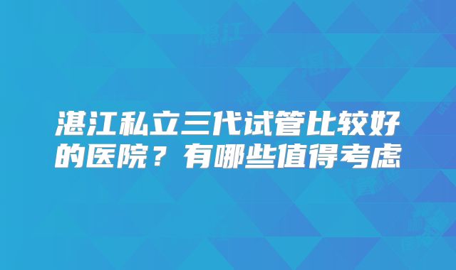 湛江私立三代试管比较好的医院？有哪些值得考虑