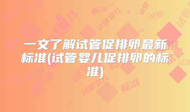 一文了解试管促排卵最新标准(试管婴儿促排卵的标准)