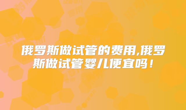 俄罗斯做试管的费用,俄罗斯做试管婴儿便宜吗！