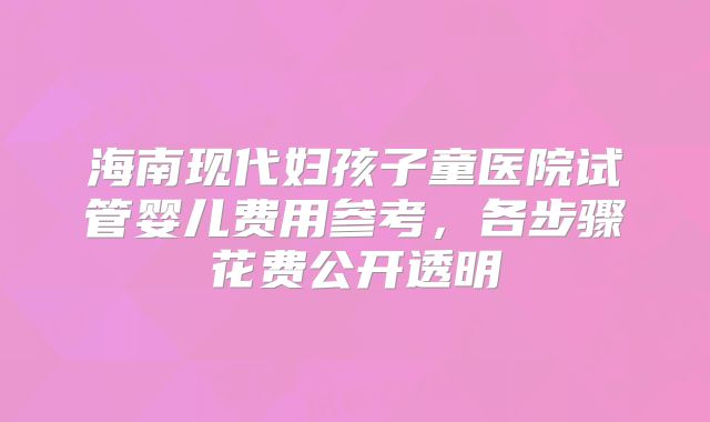 海南现代妇孩子童医院试管婴儿费用参考，各步骤花费公开透明