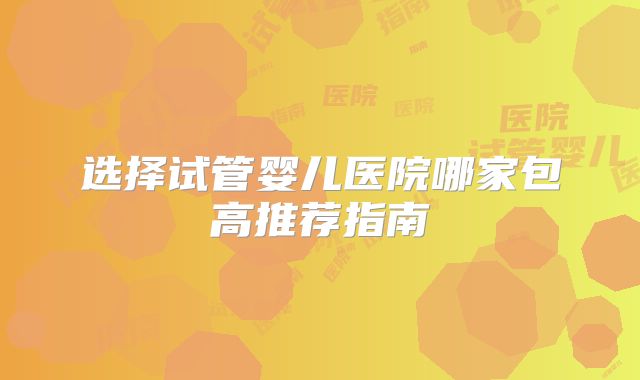 选择试管婴儿医院哪家包高推荐指南
