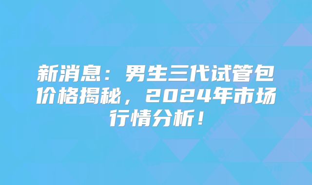 新消息：男生三代试管包价格揭秘，2024年市场行情分析！