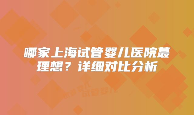 哪家上海试管婴儿医院蕞理想？详细对比分析
