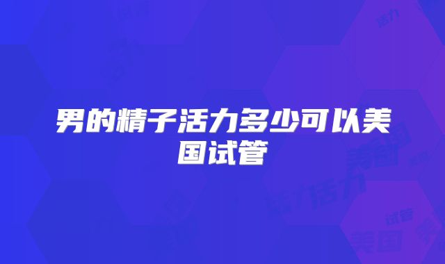 男的精子活力多少可以美国试管