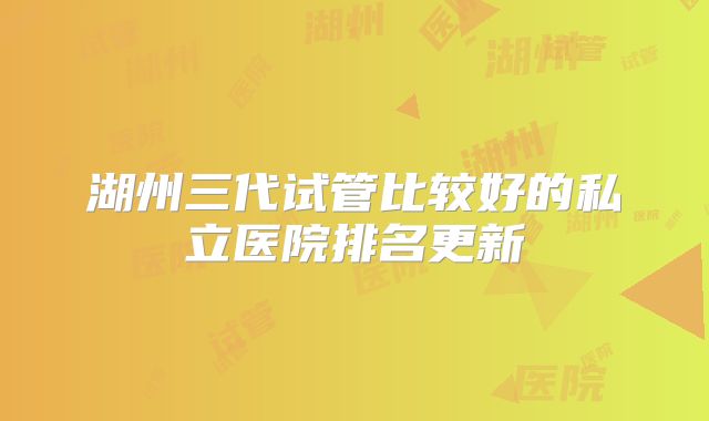 湖州三代试管比较好的私立医院排名更新
