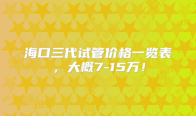 海口三代试管价格一览表，大概7-15万！