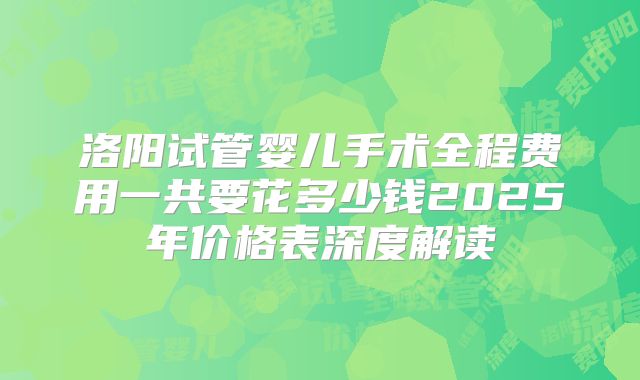 洛阳试管婴儿手术全程费用一共要花多少钱2025年价格表深度解读