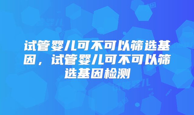 试管婴儿可不可以筛选基因，试管婴儿可不可以筛选基因检测