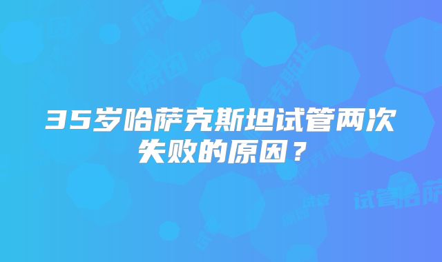 35岁哈萨克斯坦试管两次失败的原因？