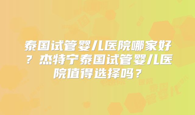 泰国试管婴儿医院哪家好？杰特宁泰国试管婴儿医院值得选择吗？