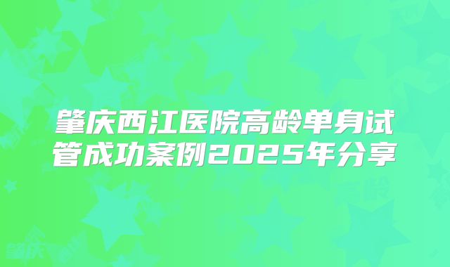 肇庆西江医院高龄单身试管成功案例2025年分享