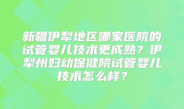 新疆伊犁地区哪家医院的试管婴儿技术更成熟？伊犁州妇幼保健院试管婴儿技术怎么样？