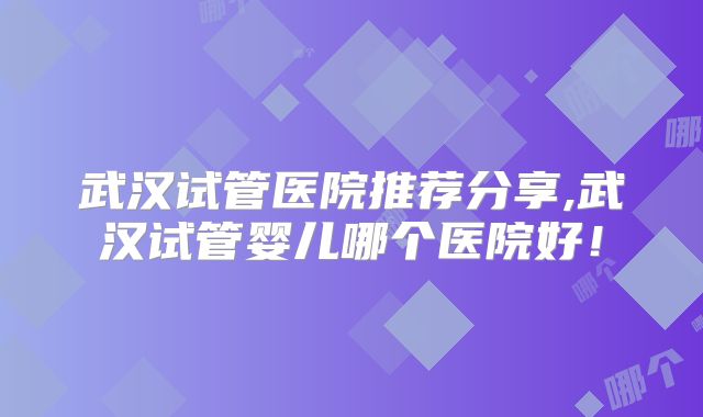 武汉试管医院推荐分享,武汉试管婴儿哪个医院好！
