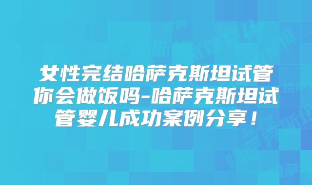 女性完结哈萨克斯坦试管你会做饭吗-哈萨克斯坦试管婴儿成功案例分享！