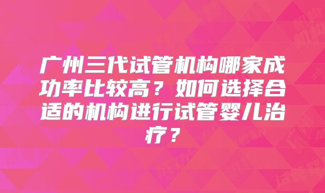 广州三代试管机构哪家成功率比较高？如何选择合适的机构进行试管婴儿治疗？