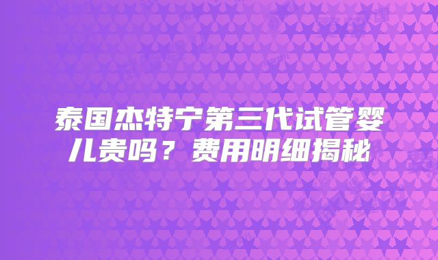 泰国杰特宁第三代试管婴儿贵吗？费用明细揭秘