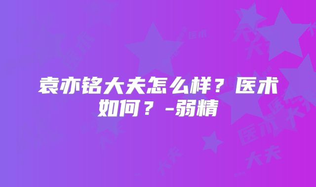 袁亦铭大夫怎么样？医术如何？-弱精