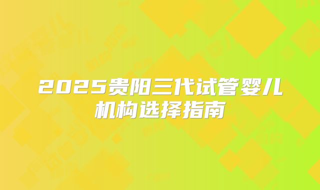 2025贵阳三代试管婴儿机构选择指南