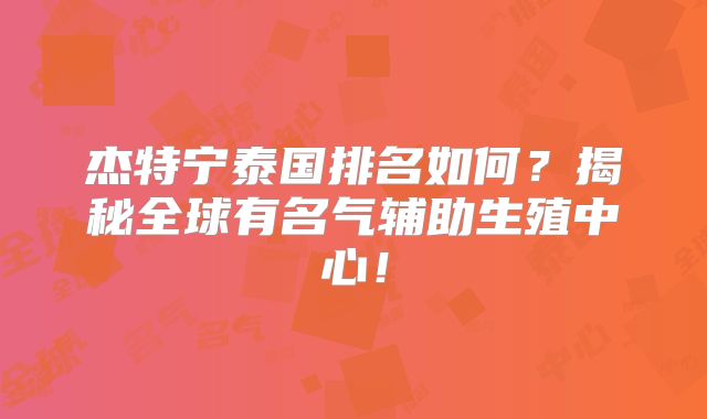 杰特宁泰国排名如何?揭秘全球有名气辅助生殖中心!