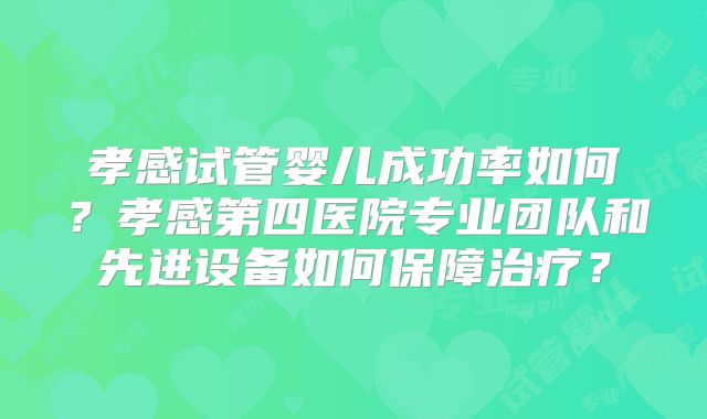 孝感试管婴儿成功率如何？孝感第四医院专业团队和先进设备如何保障治疗？