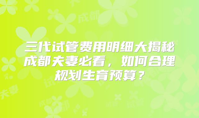 三代试管费用明细大揭秘成都夫妻必看，如何合理规划生育预算？