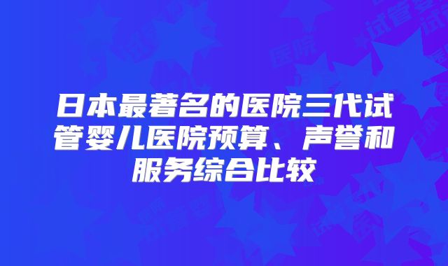 日本最著名的医院三代试管婴儿医院预算、声誉和服务综合比较