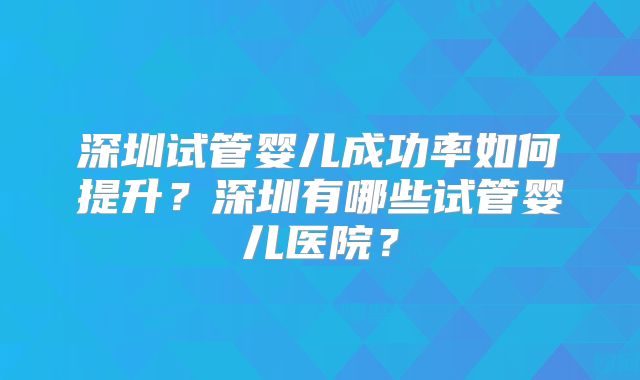 深圳试管婴儿成功率如何提升？深圳有哪些试管婴儿医院？