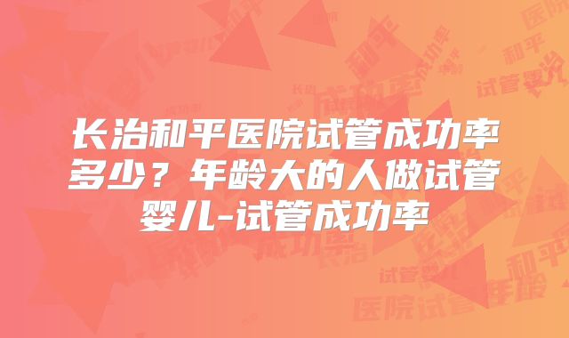 长治和平医院试管成功率多少？年龄大的人做试管婴儿-试管成功率