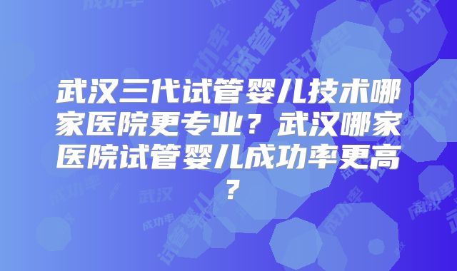 武汉三代试管婴儿技术哪家医院更专业？武汉哪家医院试管婴儿成功率更高？