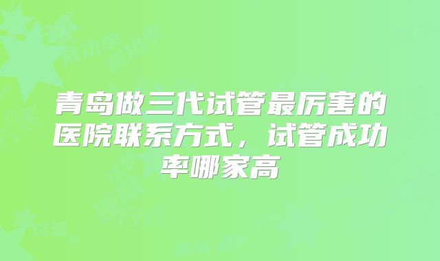 青岛做三代试管最厉害的医院联系方式,试管成功率哪家高