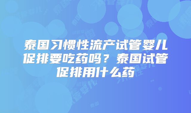 泰国习惯性流产试管婴儿促排要吃药吗？泰国试管促排用什么药
