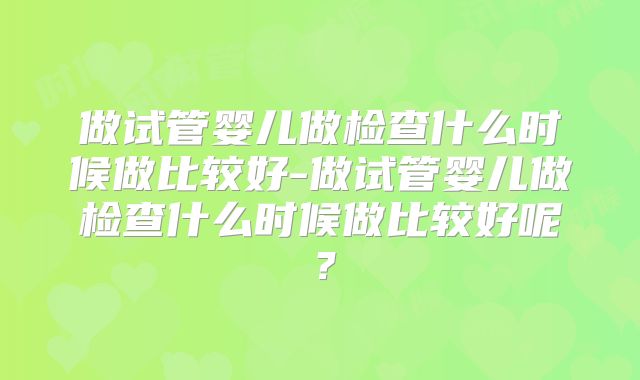 做试管婴儿做检查什么时候做比较好-做试管婴儿做检查什么时候做比较好呢？