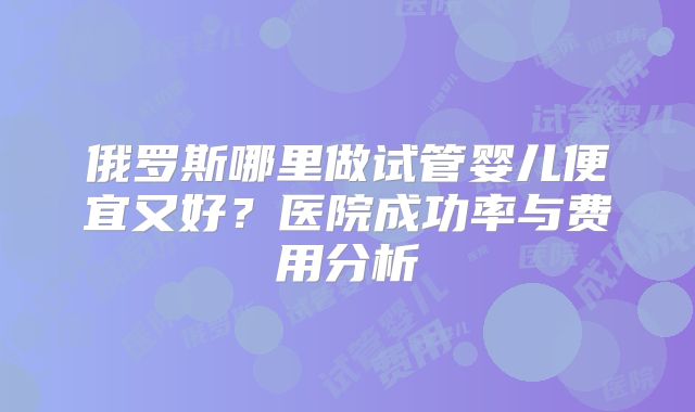 俄罗斯哪里做试管婴儿便宜又好？医院成功率与费用分析