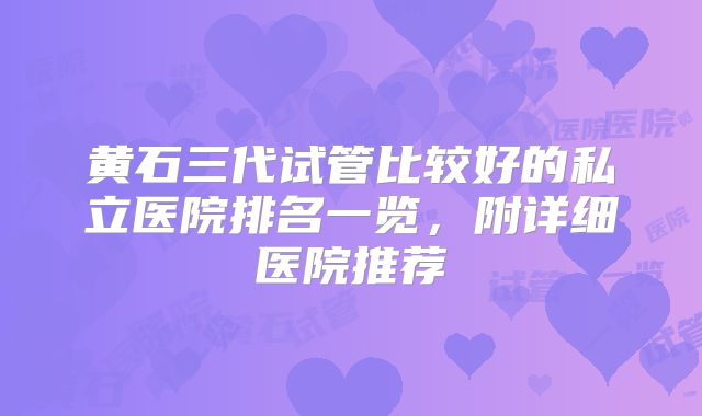 黄石三代试管比较好的私立医院排名一览,附详细医院推荐