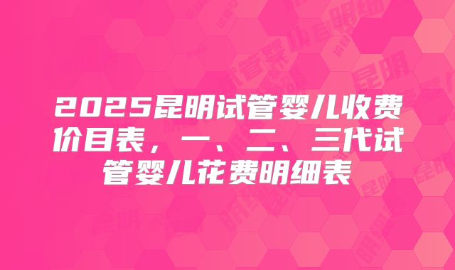 2025昆明试管婴儿收费价目表,一、二、三代试管婴儿花费明细表