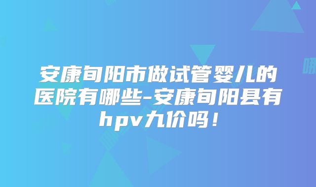 安康旬阳市做试管婴儿的医院有哪些-安康旬阳县有hpv九价吗！