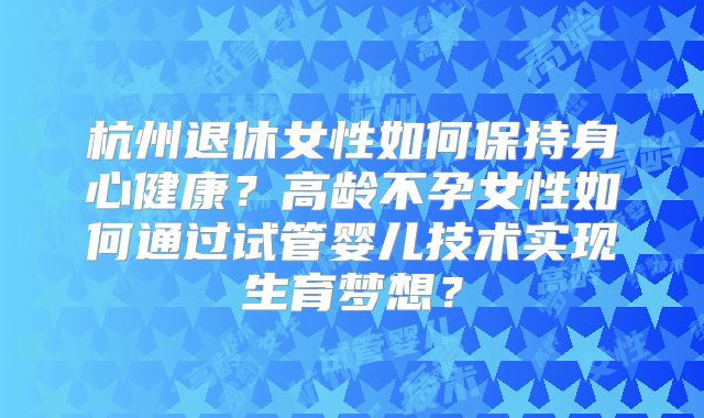 杭州退休女性如何保持身心健康？高龄不孕女性如何通过试管婴儿技术实现生育梦想？