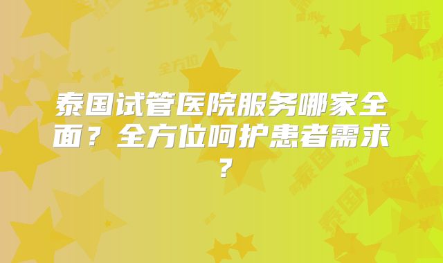 泰国试管医院服务哪家全面？全方位呵护患者需求？