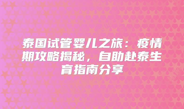 泰国试管婴儿之旅：疫情期攻略揭秘，自助赴泰生育指南分享
