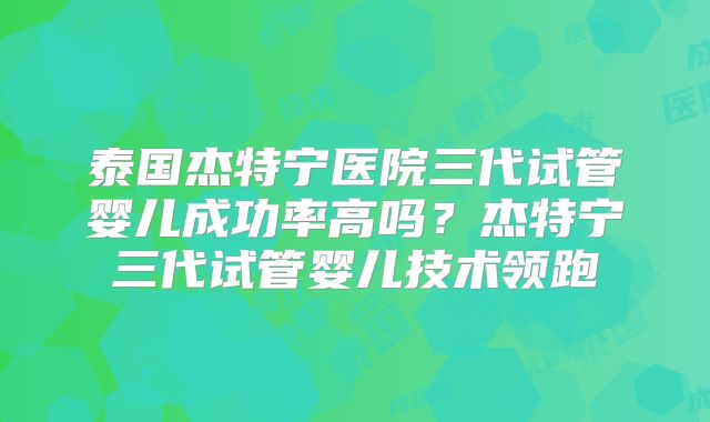 泰国杰特宁医院三代试管婴儿成功率高吗？杰特宁三代试管婴儿技术领跑