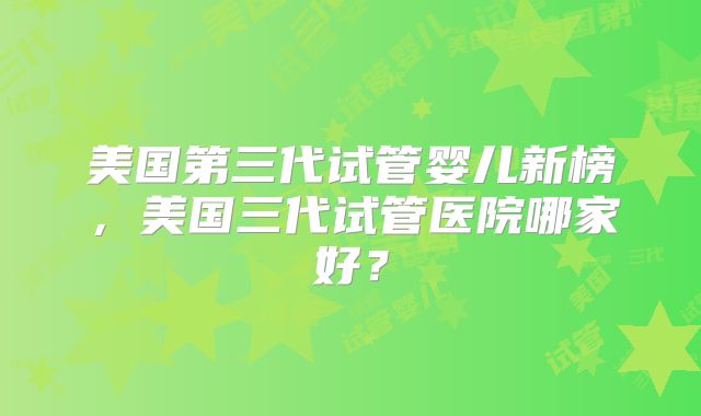 美国第三代试管婴儿新榜,美国三代试管医院哪家好?