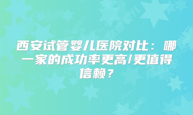 西安试管婴儿医院对比：哪一家的成功率更高/更值得信赖？
