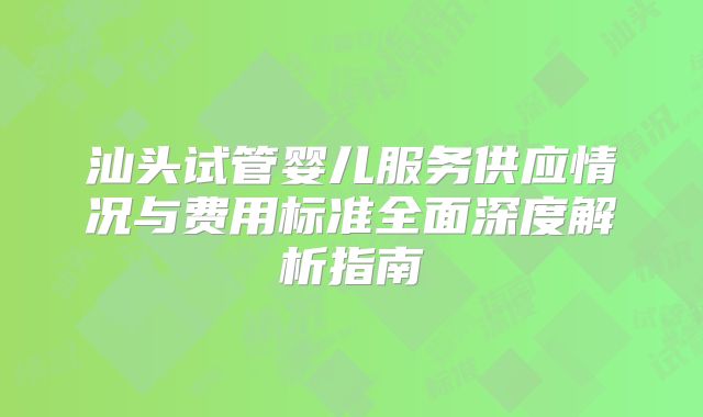 汕头试管婴儿服务供应情况与费用标准全面深度解析指南