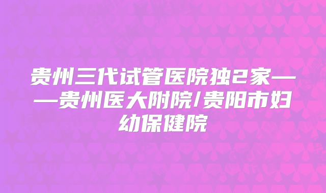 贵州三代试管医院独2家——贵州医大附院/贵阳市妇幼保健院