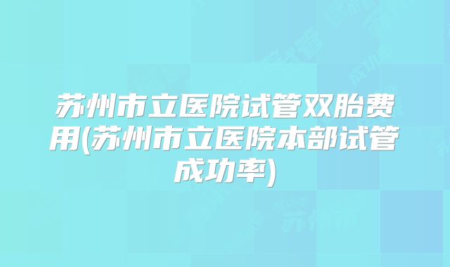 苏州市立医院试管双胎费用(苏州市立医院本部试管成功率)