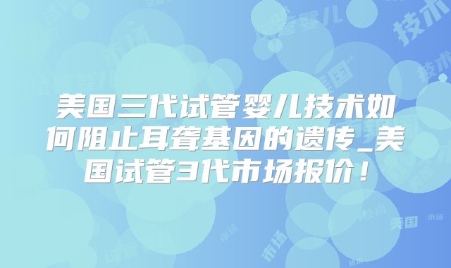 美国三代试管婴儿技术如何阻止耳聋基因的遗传_美国试管3代市场报价！