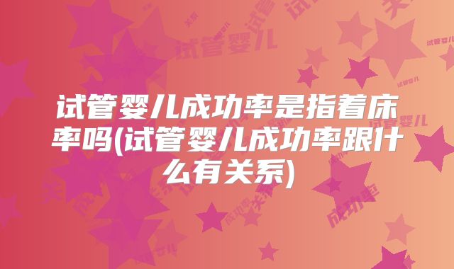 试管婴儿成功率是指着床率吗(试管婴儿成功率跟什么有关系)