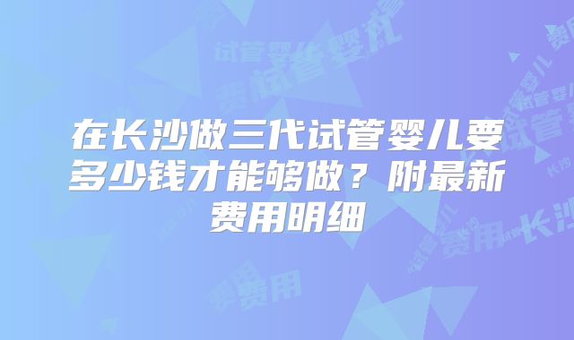 在长沙做三代试管婴儿要多少钱才能够做？附最新费用明细