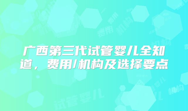 广西第三代试管婴儿全知道，费用/机构及选择要点